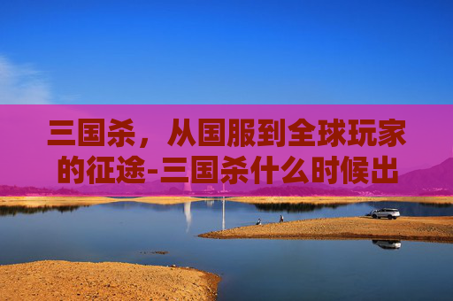 三国杀,从国服到全球玩家的征途-三国杀什么时候出国服版本啊 三国杀,从国服到全球玩家的征途-三国杀什么时候出国服版本啊