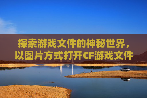 探索游戏文件的神秘世界，以图片方式打开CF游戏文件-cf游戏文件图片方式打开不了