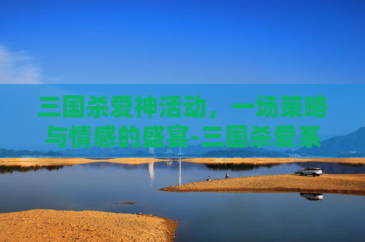 三国杀爱神活动,一场策略与情感的盛宴-三国杀爱系列开箱视频 三国杀爱神活动,一场策略与情感的盛宴-三国杀爱系列开箱视频