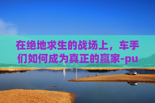 在绝地求生的战场上,车手们如何成为真正的赢家-pubg车手刹 在绝地求生的战场上,车手们如何成为真正的赢家-pubg车手刹