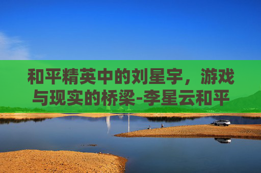 和平精英中的刘星宇,游戏与现实的桥梁-李星云和平精英 和平精英中的刘星宇,游戏与现实的桥梁-李星云和平精英