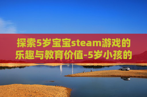 探索5岁宝宝steam游戏的乐趣与教育价值-5岁小孩的游戏 探索5岁宝宝steam游戏的乐趣与教育价值-5岁小孩的游戏