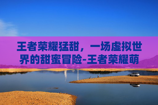 王者荣耀猛甜,一场虚拟世界的甜蜜冒险-王者荣耀萌犽实战 王者荣耀猛甜,一场虚拟世界的甜蜜冒险-王者荣耀萌犽实战