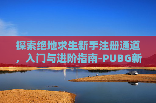 探索绝地求生新手注册通道,入门与进阶指南-PUBG新手注册 探索绝地求生新手注册通道,入门与进阶指南-PUBG新手注册