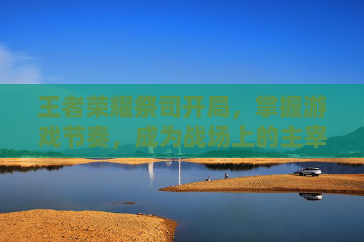 王者荣耀祭司开局，掌握游戏节奏，成为战场上的主宰-王者荣耀祭司开局怎么玩
