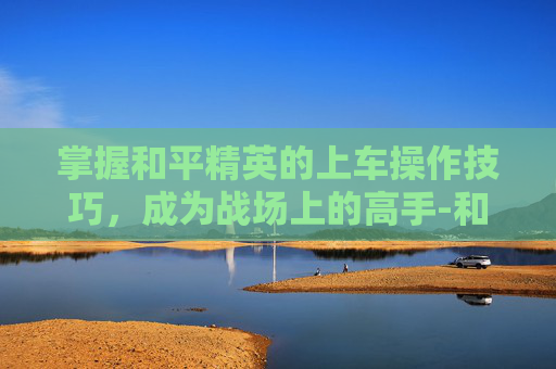 掌握和平精英的上车操作技巧,成为战场上的高手-和平精英上车操作视频教学 掌握和平精英的上车操作技巧,成为战场上的高手-和平精英上车操作视频教学