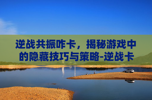 逆战共振咋卡,揭秘游戏中的隐藏技巧与策略-逆战卡枪 逆战共振咋卡,揭秘游戏中的隐藏技巧与策略-逆战卡枪
