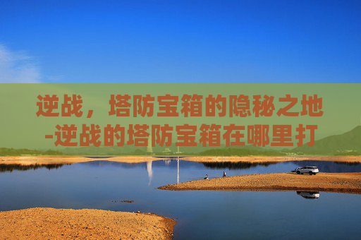 逆战,塔防宝箱的隐秘之地-逆战的塔防宝箱在哪里打开 逆战,塔防宝箱的隐秘之地-逆战的塔防宝箱在哪里打开