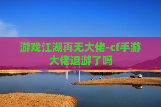 游戏江湖再无大佬-cf手游大佬退游了吗 游戏江湖再无大佬-cf手游大佬退游了吗