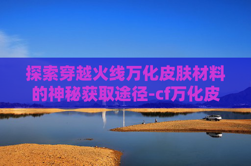 探索穿越火线万化皮肤材料的神秘获取途径-cf万化皮肤怎么装备 探索穿越火线万化皮肤材料的神秘获取途径-cf万化皮肤怎么装备