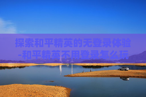 探索和平精英的无登录体验-和平精英不用登录怎么玩 探索和平精英的无登录体验-和平精英不用登录怎么玩