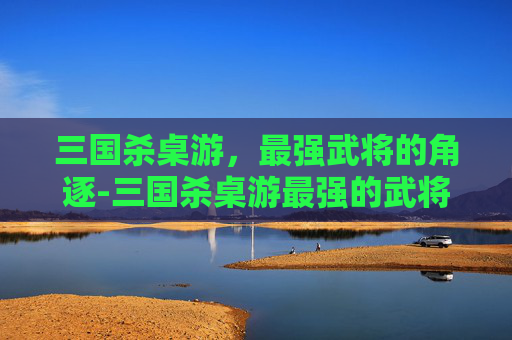 三国杀桌游,最强武将的角逐-三国杀桌游最强的武将是谁啊 三国杀桌游,最强武将的角逐-三国杀桌游最强的武将是谁啊