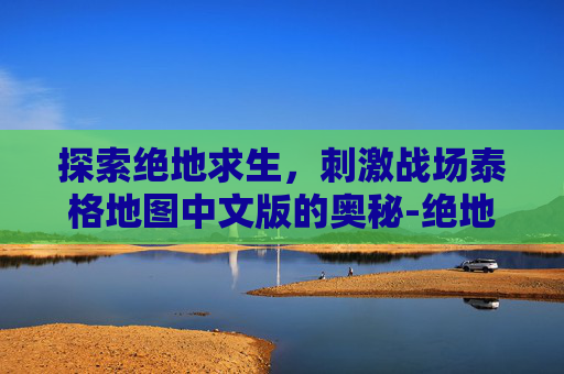探索绝地求生,刺激战场泰格地图中文版的奥秘-绝地求生泰格地图 探索绝地求生,刺激战场泰格地图中文版的奥秘-绝地求生泰格地图