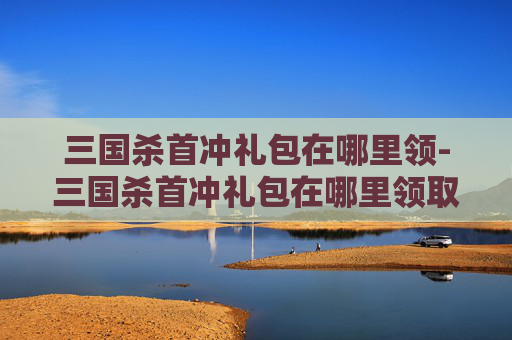 三国杀首冲礼包在哪里领-三国杀首冲礼包在哪里领取 三国杀首冲礼包在哪里领-三国杀首冲礼包在哪里领取
