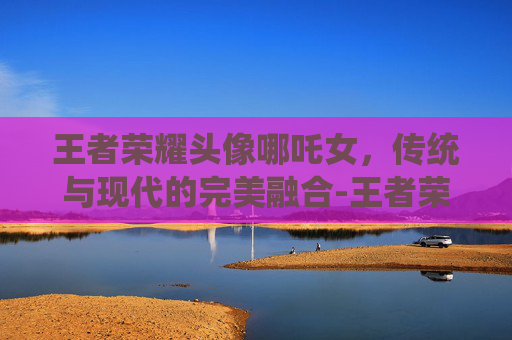 王者荣耀头像哪吒女,传统与现代的完美融合-王者荣耀头像哪吒女生 王者荣耀头像哪吒女,传统与现代的完美融合-王者荣耀头像哪吒女生