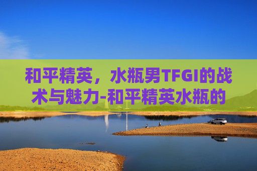 和平精英,水瓶男TFGI的战术与魅力-和平精英水瓶的头像帅气 和平精英,水瓶男TFGI的战术与魅力-和平精英水瓶的头像帅气