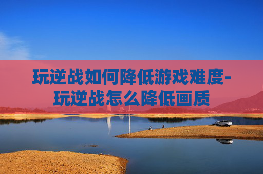 玩逆战如何降低游戏难度-玩逆战怎么降低画质 玩逆战如何降低游戏难度-玩逆战怎么降低画质