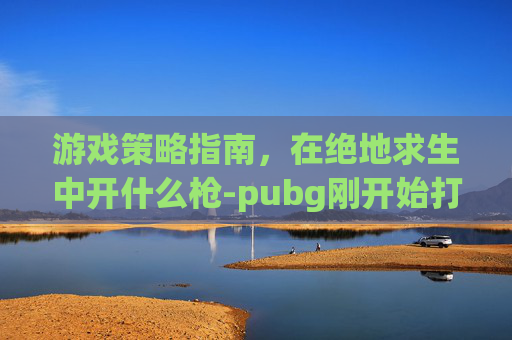游戏策略指南,在绝地求生中开什么枪-pubg刚开始打什么模式 游戏策略指南,在绝地求生中开什么枪-pubg刚开始打什么模式