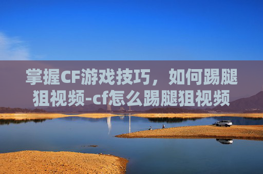 掌握CF游戏技巧,如何踢腿狙视频-cf怎么踢腿狙视频讲解 掌握CF游戏技巧,如何踢腿狙视频-cf怎么踢腿狙视频讲解