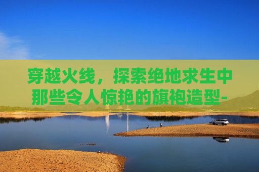 穿越火线,探索绝地求生中那些令人惊艳的旗袍造型-PUBG旗袍 穿越火线,探索绝地求生中那些令人惊艳的旗袍造型-PUBG旗袍