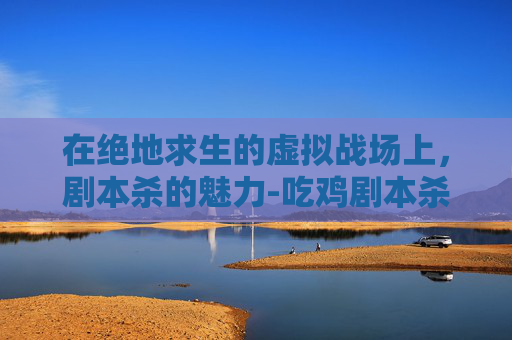 在绝地求生的虚拟战场上,剧本杀的魅力-吃鸡剧本杀 在绝地求生的虚拟战场上,剧本杀的魅力-吃鸡剧本杀