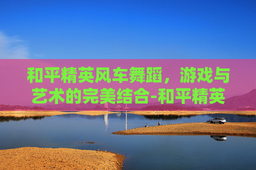 和平精英风车舞蹈，游戏与艺术的完美结合-和平精英风车舞蹈怎么跳