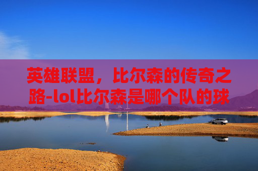 英雄联盟,比尔森的传奇之路-lol比尔森是哪个队的球员 英雄联盟,比尔森的传奇之路-lol比尔森是哪个队的球员