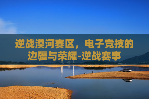 逆战漠河赛区,电子竞技的边疆与荣耀-逆战赛事 逆战漠河赛区,电子竞技的边疆与荣耀-逆战赛事