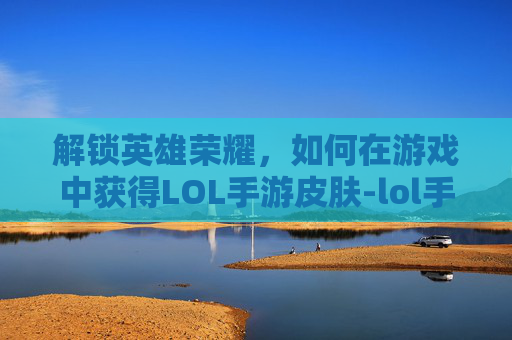 解锁英雄荣耀,如何在游戏中获得LOL手游皮肤-lol手游皮肤碎片 解锁英雄荣耀,如何在游戏中获得LOL手游皮肤-lol手游皮肤碎片
