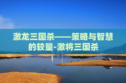 激龙三国杀——策略与智慧的较量-激将三国杀 激龙三国杀——策略与智慧的较量-激将三国杀