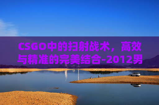 CSGO中的扫射战术,高效与精准的完美结合-2012男子单人十米跳台 CSGO中的扫射战术,高效与精准的完美结合-2012男子单人十米跳台