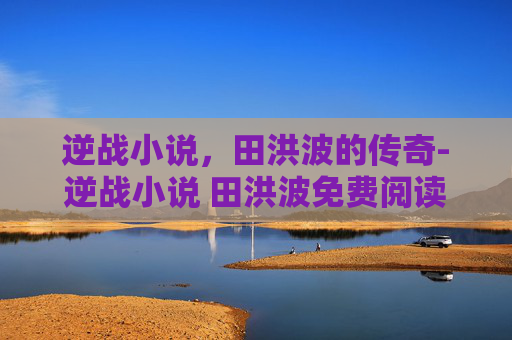 逆战小说,田洪波的传奇-逆战小说 田洪波免费阅读 逆战小说,田洪波的传奇-逆战小说 田洪波免费阅读