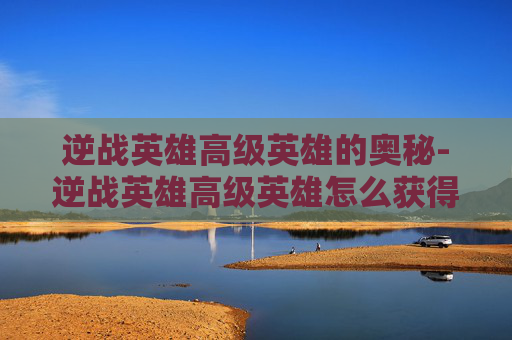 逆战英雄高级英雄的奥秘-逆战英雄高级英雄怎么获得 逆战英雄高级英雄的奥秘-逆战英雄高级英雄怎么获得