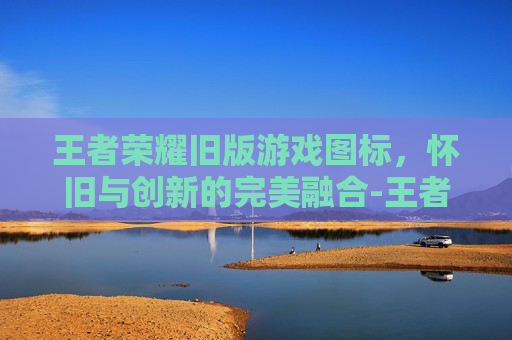王者荣耀旧版游戏图标,怀旧与创新的完美融合-王者荣耀旧版游戏图标大全 王者荣耀旧版游戏图标,怀旧与创新的完美融合-王者荣耀旧版游戏图标大全