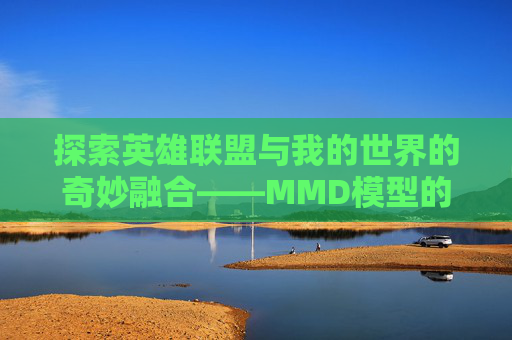 探索英雄联盟与我的世界的奇妙融合——MMD模型的魅力-mmd英雄联盟模型 探索英雄联盟与我的世界的奇妙融合——MMD模型的魅力-mmd英雄联盟模型
