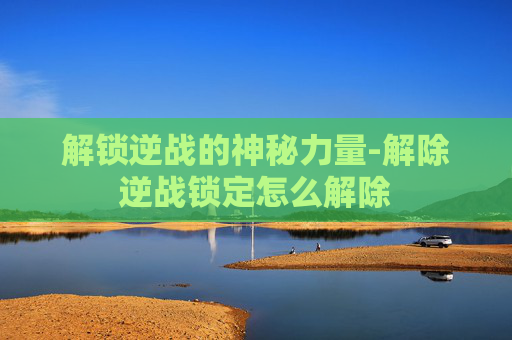 解锁逆战的神秘力量-解除逆战锁定怎么解除 解锁逆战的神秘力量-解除逆战锁定怎么解除