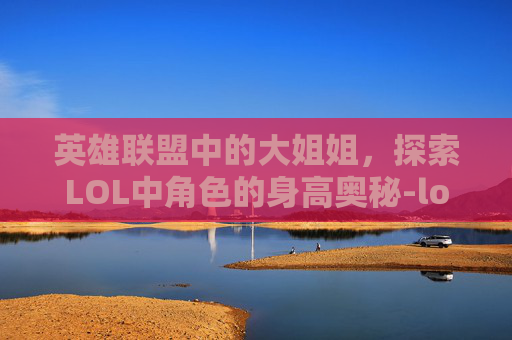 英雄联盟中的大姐姐，探索LOL中角色的身高奥秘-lol大姐姐角色介绍