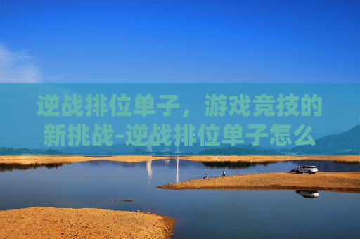 逆战排位单子,游戏竞技的新挑战-逆战排位单子怎么打 逆战排位单子,游戏竞技的新挑战-逆战排位单子怎么打