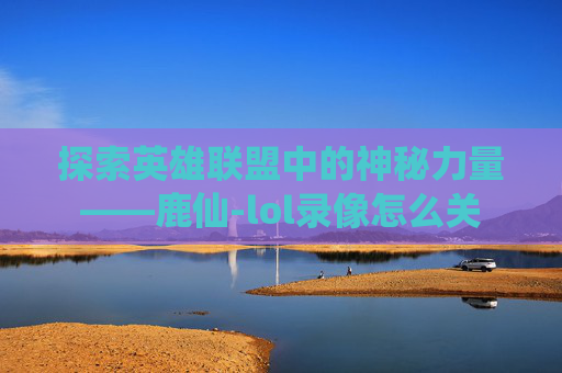 探索英雄联盟中的神秘力量——鹿仙-lol录像怎么关 探索英雄联盟中的神秘力量——鹿仙-lol录像怎么关