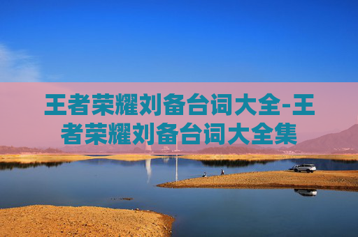 王者荣耀刘备台词大全-王者荣耀刘备台词大全集 王者荣耀刘备台词大全-王者荣耀刘备台词大全集