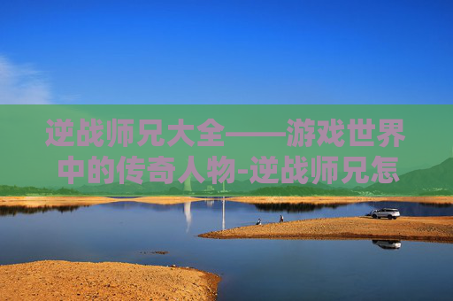 逆战师兄大全——游戏世界中的传奇人物-逆战师兄怎么打 逆战师兄大全——游戏世界中的传奇人物-逆战师兄怎么打