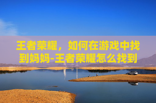 王者荣耀,如何在游戏中找到妈妈-王者荣耀怎么找到妈妈的位置 王者荣耀,如何在游戏中找到妈妈-王者荣耀怎么找到妈妈的位置