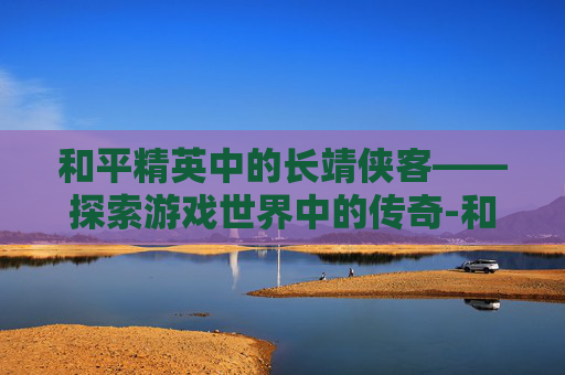 和平精英中的长靖侠客——探索游戏世界中的传奇-和平精英侠客解说