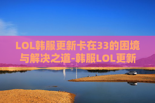LOL韩服更新卡在33的困境与解决之道-韩服LOL更新太慢了 LOL韩服更新卡在33的困境与解决之道-韩服LOL更新太慢了