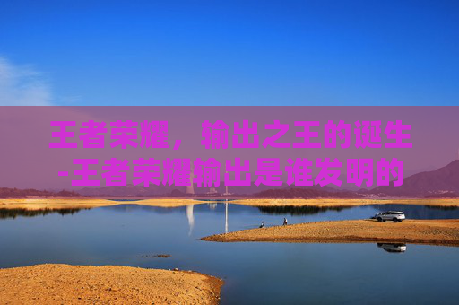 王者荣耀,输出之王的诞生-王者荣耀输出是谁发明的 王者荣耀,输出之王的诞生-王者荣耀输出是谁发明的