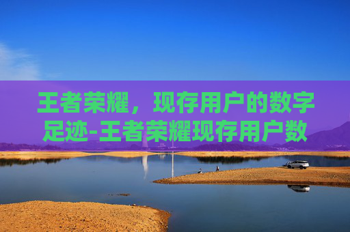 王者荣耀,现存用户的数字足迹-王者荣耀现存用户数量 王者荣耀,现存用户的数字足迹-王者荣耀现存用户数量