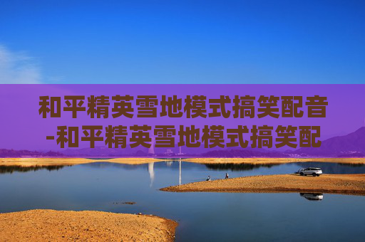 和平精英雪地模式搞笑配音-和平精英雪地模式搞笑配音视频 和平精英雪地模式搞笑配音-和平精英雪地模式搞笑配音视频