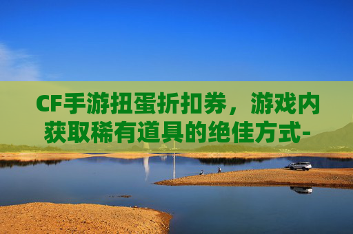 CF手游扭蛋折扣券,游戏内获取稀有道具的绝佳方式-cf手游扭蛋活动地址 CF手游扭蛋折扣券,游戏内获取稀有道具的绝佳方式-cf手游扭蛋活动地址