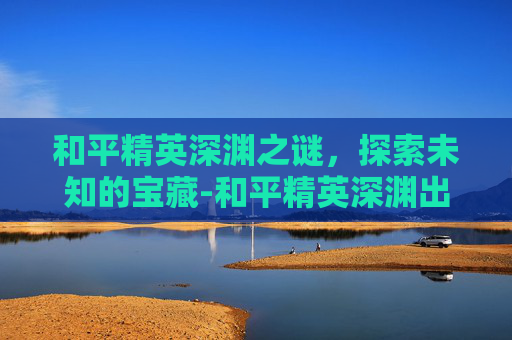 和平精英深渊之谜,探索未知的宝藏-和平精英深渊出不出东西怎么办 和平精英深渊之谜,探索未知的宝藏-和平精英深渊出不出东西怎么办
