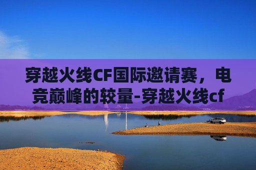 穿越火线CF国际邀请赛,电竞巅峰的较量-穿越火线cf国际邀请赛怎么参加 穿越火线CF国际邀请赛,电竞巅峰的较量-穿越火线cf国际邀请赛怎么参加